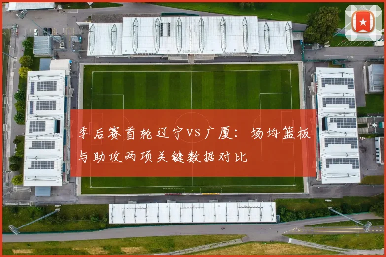 季后赛首轮辽宁vs广厦：场均篮板与助攻两项关键数据对比