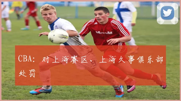 CBA：对上海赛区、上海久事俱乐部处罚