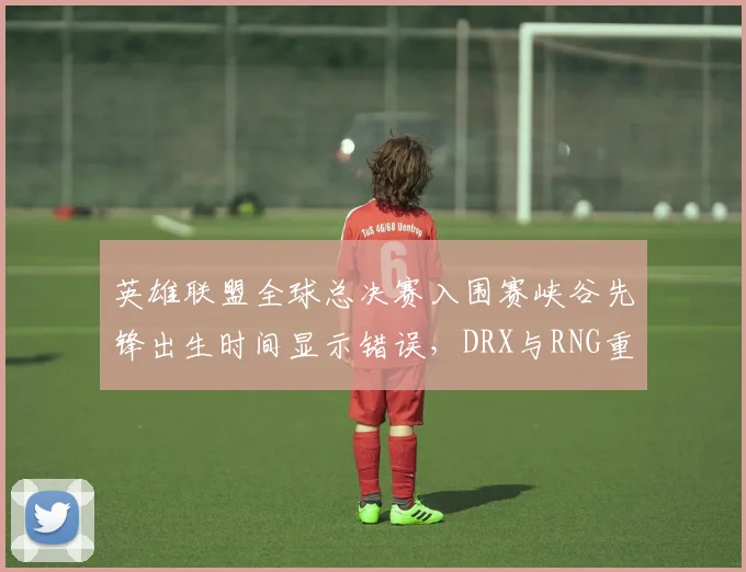 英雄联盟全球总决赛入围赛峡谷先锋出生时间显示错误，DRX与RNG重赛决定引骂战