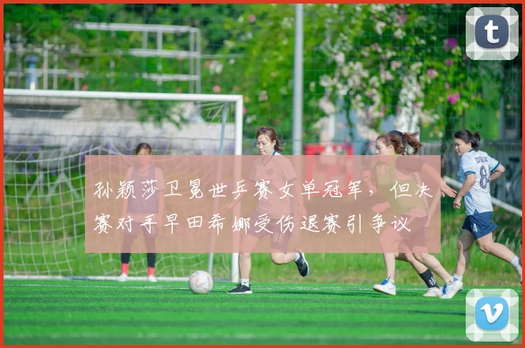 孙颖莎卫冕世乒赛女单冠军,但决赛对手早田希娜受伤退赛引争议
