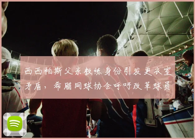 西西帕斯父亲教练身份引发更衣室矛盾，希腊网球协会呼吁改革球员团队准入规则